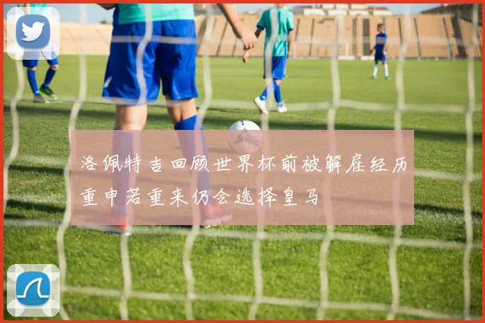 洛佩特吉回顾世界杯前被解雇经历重申若重来仍会选择皇马